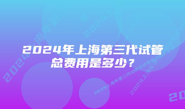 2024年上海第三代试管总费用是多少？