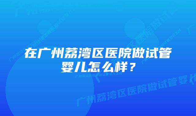 在广州荔湾区医院做试管婴儿怎么样？