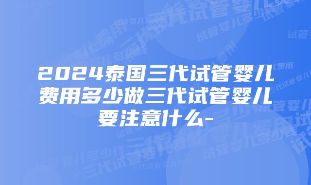 2024泰国三代试管婴儿费用多少做三代试管婴儿要注意什么-