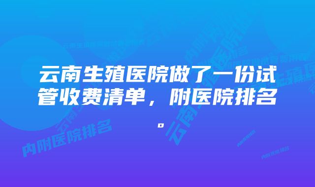 云南生殖医院做了一份试管收费清单，附医院排名。