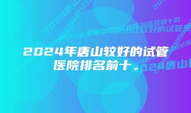 2024年唐山较好的试管医院排名前十。