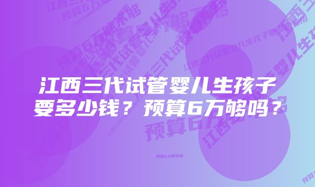 江西三代试管婴儿生孩子要多少钱？预算6万够吗？