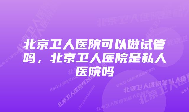 北京卫人医院可以做试管吗，北京卫人医院是私人医院吗