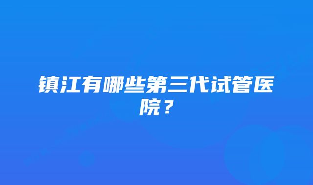 镇江有哪些第三代试管医院？