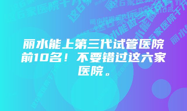 丽水能上第三代试管医院前10名！不要错过这六家医院。