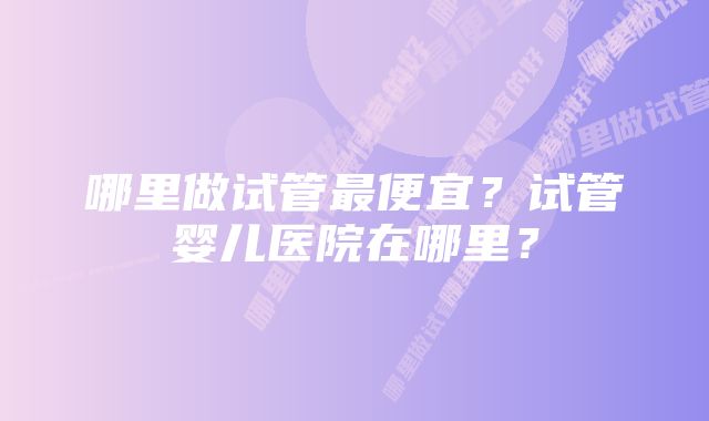 哪里做试管最便宜？试管婴儿医院在哪里？