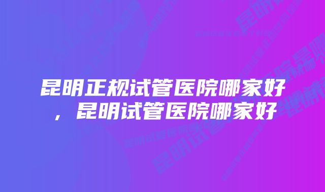 昆明正规试管医院哪家好，昆明试管医院哪家好