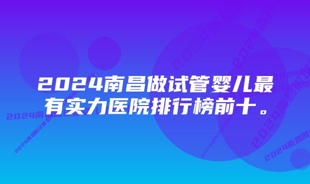 2024南昌做试管婴儿最有实力医院排行榜前十。