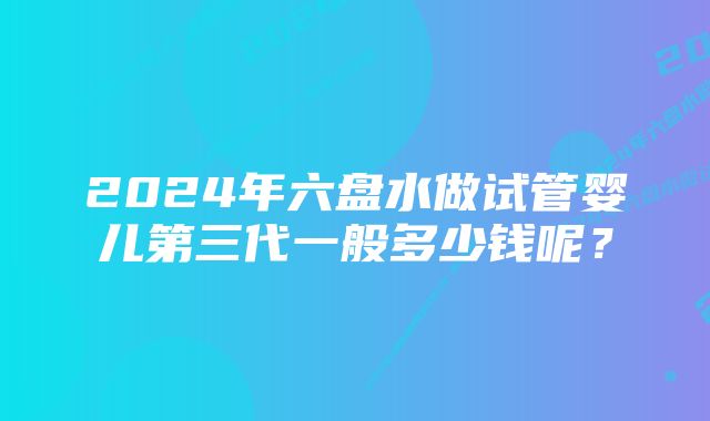 2024年六盘水做试管婴儿第三代一般多少钱呢？