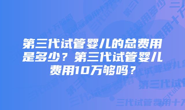 第三代试管婴儿的总费用是多少？第三代试管婴儿费用10万够吗？