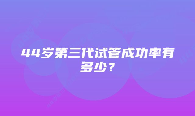 44岁第三代试管成功率有多少？