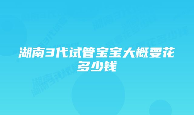 湖南3代试管宝宝大概要花多少钱