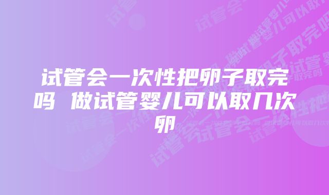 试管会一次性把卵子取完吗 做试管婴儿可以取几次卵