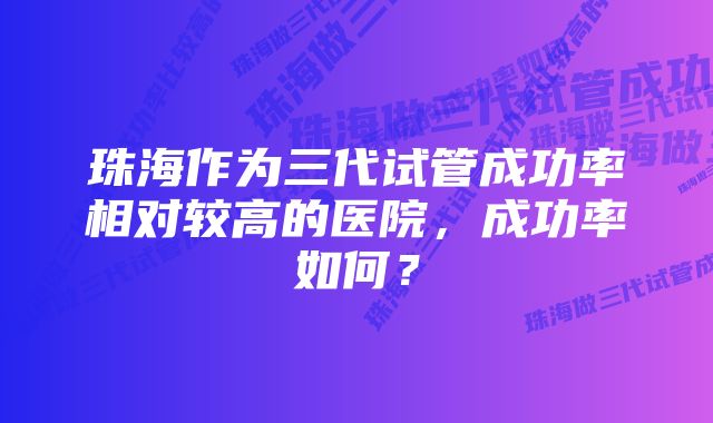 珠海作为三代试管成功率相对较高的医院，成功率如何？