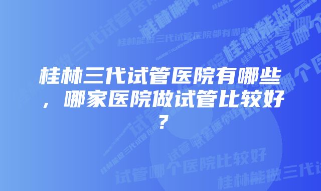 桂林三代试管医院有哪些，哪家医院做试管比较好？