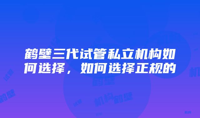 鹤壁三代试管私立机构如何选择，如何选择正规的