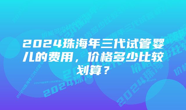 2024珠海年三代试管婴儿的费用，价格多少比较划算？