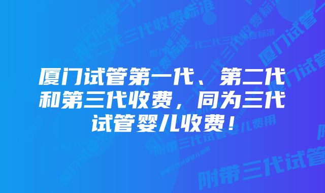 厦门试管第一代、第二代和第三代收费，同为三代试管婴儿收费！