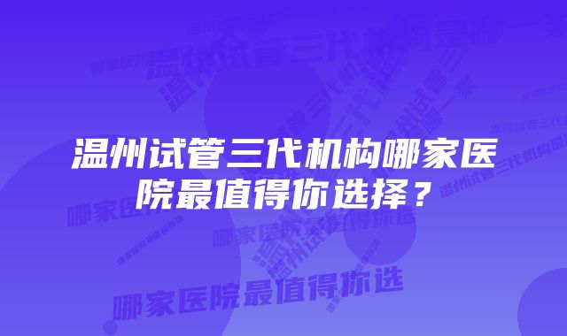 温州试管三代机构哪家医院最值得你选择？