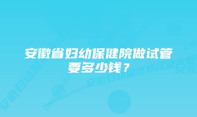 安徽省妇幼保健院做试管要多少钱？