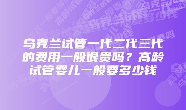 乌克兰试管一代二代三代的费用一般很贵吗？高龄试管婴儿一般要多少钱