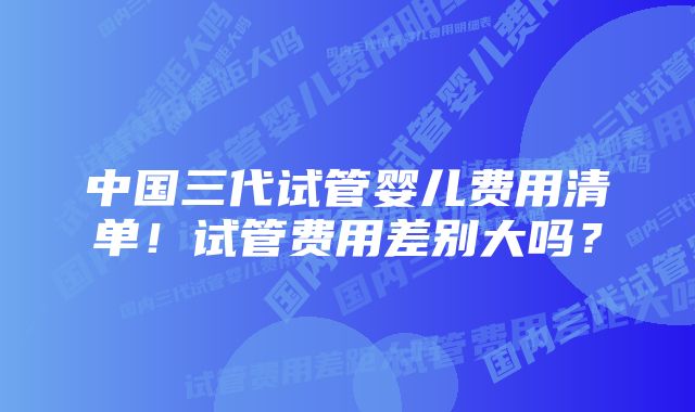 中国三代试管婴儿费用清单！试管费用差别大吗？