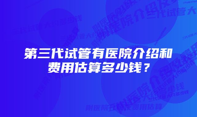 第三代试管有医院介绍和费用估算多少钱？