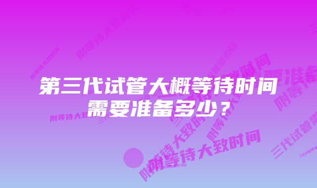 第三代试管大概等待时间需要准备多少？