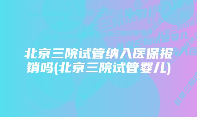 北京三院试管纳入医保报销吗(北京三院试管婴儿)