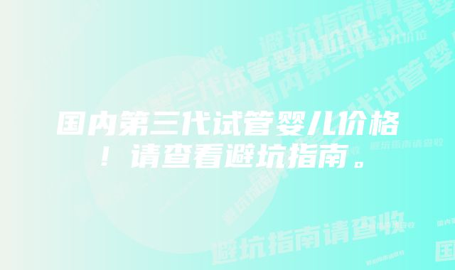 国内第三代试管婴儿价格！请查看避坑指南。