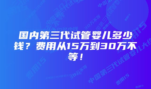 国内第三代试管婴儿多少钱？费用从15万到30万不等！