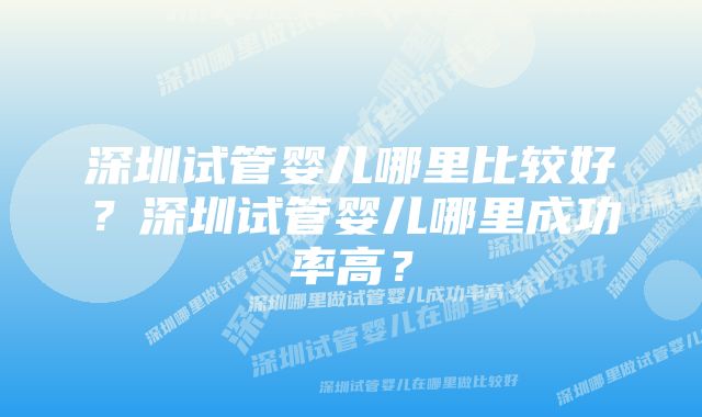 深圳试管婴儿哪里比较好？深圳试管婴儿哪里成功率高？