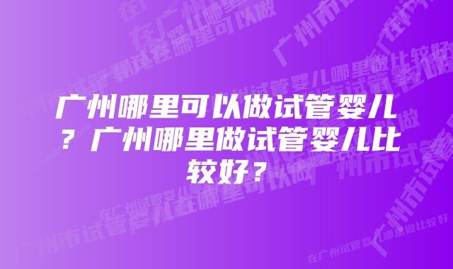 广州哪里可以做试管婴儿？广州哪里做试管婴儿比较好？