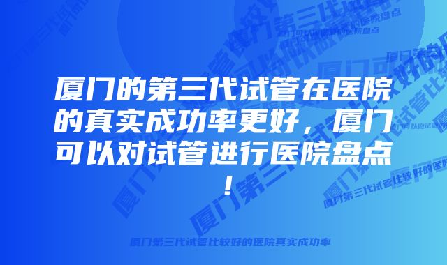 厦门的第三代试管在医院的真实成功率更好，厦门可以对试管进行医院盘点！