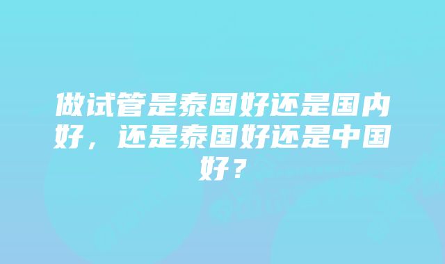 做试管是泰国好还是国内好，还是泰国好还是中国好？