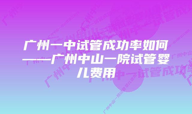 广州一中试管成功率如何——广州中山一院试管婴儿费用