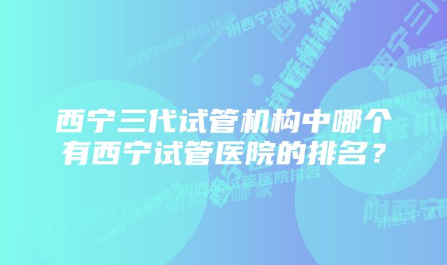 西宁三代试管机构中哪个有西宁试管医院的排名？