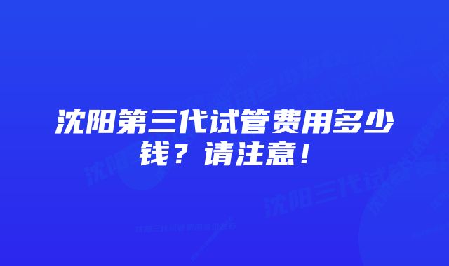 沈阳第三代试管费用多少钱？请注意！