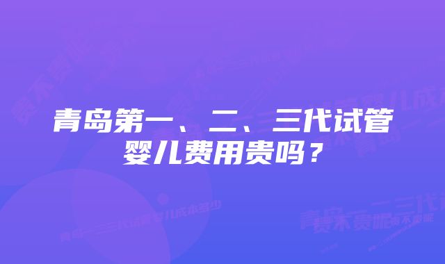 青岛第一、二、三代试管婴儿费用贵吗？