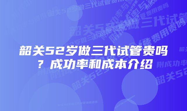 韶关52岁做三代试管贵吗？成功率和成本介绍