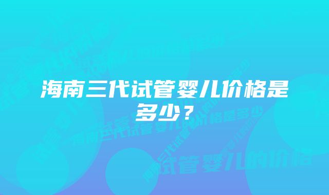 海南三代试管婴儿价格是多少？