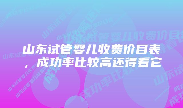 山东试管婴儿收费价目表，成功率比较高还得看它