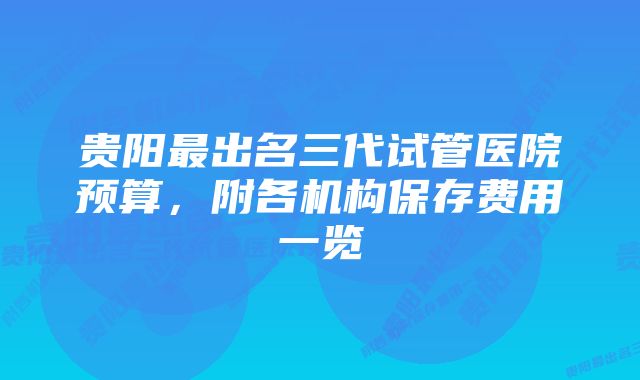 贵阳最出名三代试管医院预算，附各机构保存费用一览