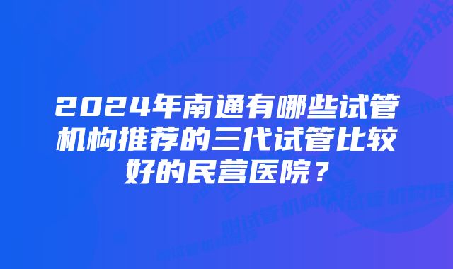 2024年南通有哪些试管机构推荐的三代试管比较好的民营医院？