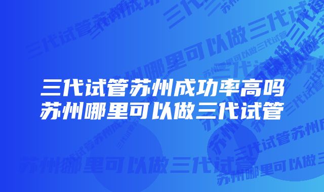 三代试管苏州成功率高吗苏州哪里可以做三代试管