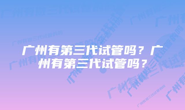 广州有第三代试管吗？广州有第三代试管吗？