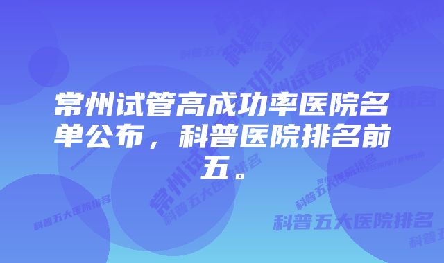 常州试管高成功率医院名单公布，科普医院排名前五。