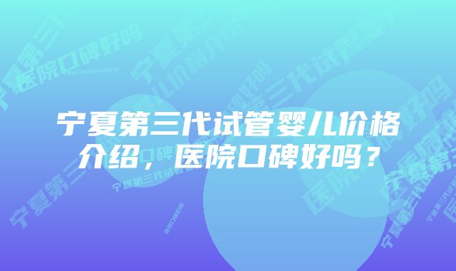 宁夏第三代试管婴儿价格介绍，医院口碑好吗？