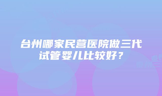 台州哪家民营医院做三代试管婴儿比较好？