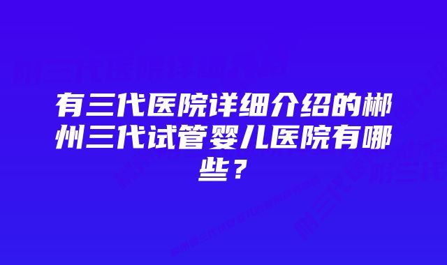 有三代医院详细介绍的郴州三代试管婴儿医院有哪些？